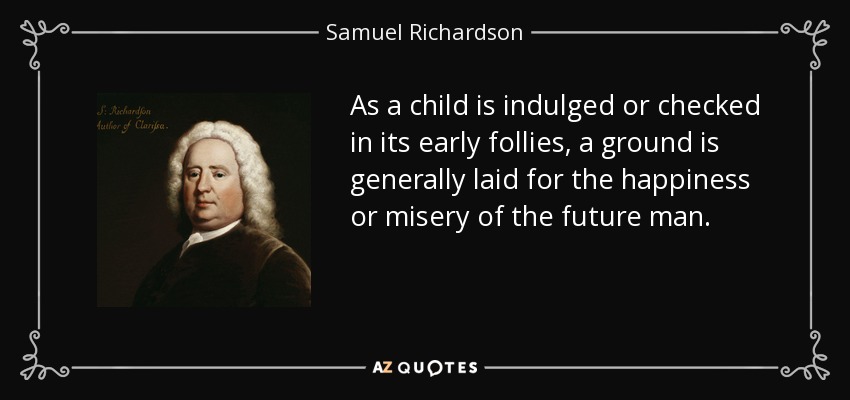 As a child is indulged or checked in its early follies, a ground is generally laid for the happiness or misery of the future man. - Samuel Richardson