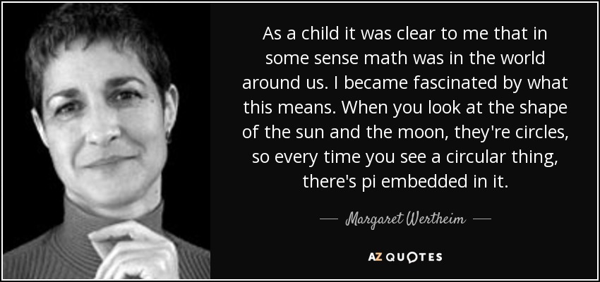 As a child it was clear to me that in some sense math was in the world around us. I became fascinated by what this means. When you look at the shape of the sun and the moon, they're circles, so every time you see a circular thing, there's pi embedded in it. - Margaret Wertheim