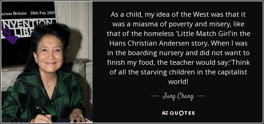 As a child, my idea of the West was that it was a miasma of poverty and misery, like that of the homeless 'Little Match Girl'in the Hans Christian Andersen story. When I was in the boarding nursery and did not want to finish my food, the teacher would say:'Think of all the starving children in the capitalist world! - Jung Chang