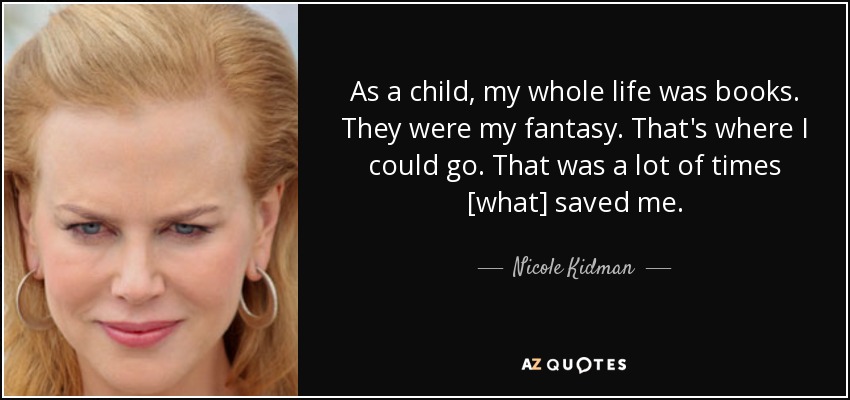 As a child, my whole life was books. They were my fantasy. That's where I could go. That was a lot of times [what] saved me. - Nicole Kidman