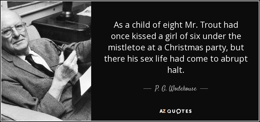 As a child of eight Mr. Trout had once kissed a girl of six under the mistletoe at a Christmas party, but there his sex life had come to abrupt halt. - P. G. Wodehouse