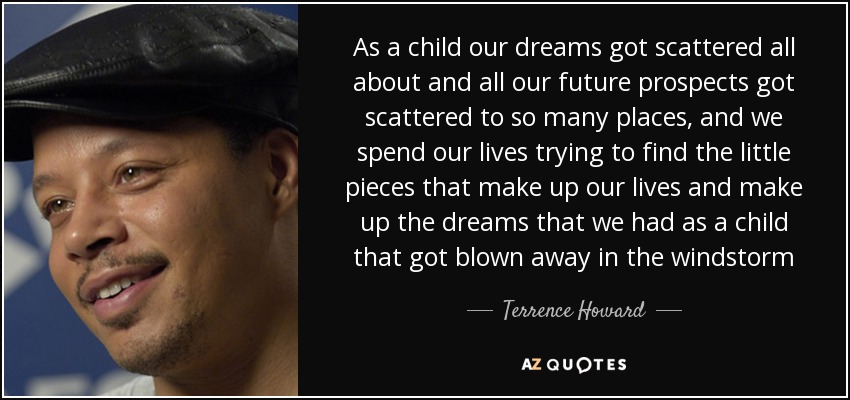 As a child our dreams got scattered all about and all our future prospects got scattered to so many places, and we spend our lives trying to find the little pieces that make up our lives and make up the dreams that we had as a child that got blown away in the windstorm - Terrence Howard