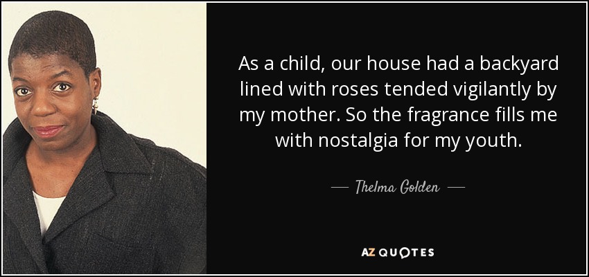 As a child, our house had a backyard lined with roses tended vigilantly by my mother. So the fragrance fills me with nostalgia for my youth. - Thelma Golden