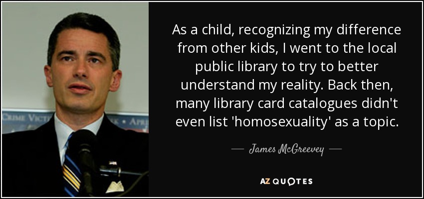 As a child, recognizing my difference from other kids, I went to the local public library to try to better understand my reality. Back then, many library card catalogues didn't even list 'homosexuality' as a topic. - James McGreevey