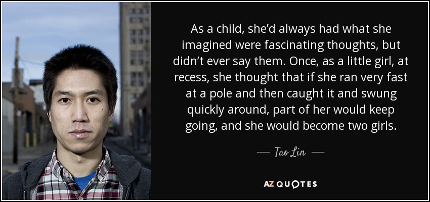 As a child, she’d always had what she imagined were fascinating thoughts, but didn’t ever say them. Once, as a little girl, at recess, she thought that if she ran very fast at a pole and then caught it and swung quickly around, part of her would keep going, and she would become two girls. - Tao Lin