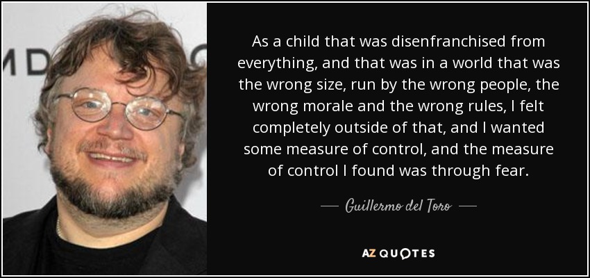 As a child that was disenfranchised from everything, and that was in a world that was the wrong size, run by the wrong people, the wrong morale and the wrong rules, I felt completely outside of that, and I wanted some measure of control, and the measure of control I found was through fear. - Guillermo del Toro