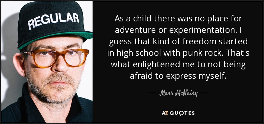 As a child there was no place for adventure or experimentation. I guess that kind of freedom started in high school with punk rock. That's what enlightened me to not being afraid to express myself. - Mark McNairy
