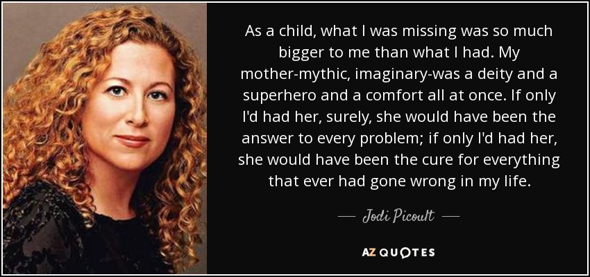 As a child, what I was missing was so much bigger to me than what I had. My mother-mythic, imaginary-was a deity and a superhero and a comfort all at once. If only I'd had her, surely, she would have been the answer to every problem; if only I'd had her , she would have been the cure for everything that ever had gone wrong in my life. - Jodi Picoult