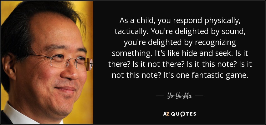 As a child, you respond physically, tactically. You're delighted by sound, you're delighted by recognizing something. It's like hide and seek. Is it there? Is it not there? Is it this note? Is it not this note? It's one fantastic game. - Yo-Yo Ma