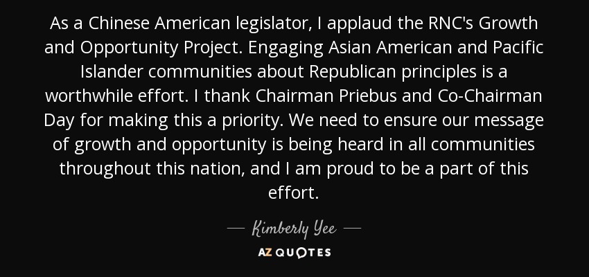 As a Chinese American legislator, I applaud the RNC's Growth and Opportunity Project. Engaging Asian American and Pacific Islander communities about Republican principles is a worthwhile effort. I thank Chairman Priebus and Co-Chairman Day for making this a priority. We need to ensure our message of growth and opportunity is being heard in all communities throughout this nation, and I am proud to be a part of this effort. - Kimberly Yee
