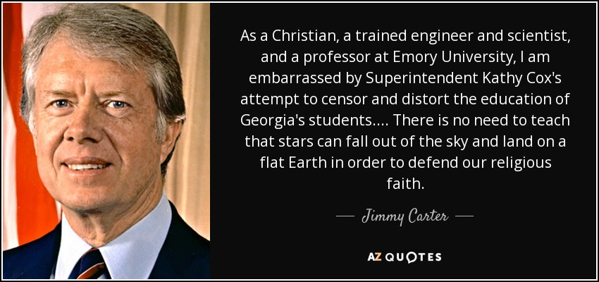 As a Christian, a trained engineer and scientist, and a professor at Emory University, I am embarrassed by Superintendent Kathy Cox's attempt to censor and distort the education of Georgia's students.... There is no need to teach that stars can fall out of the sky and land on a flat Earth in order to defend our religious faith. - Jimmy Carter