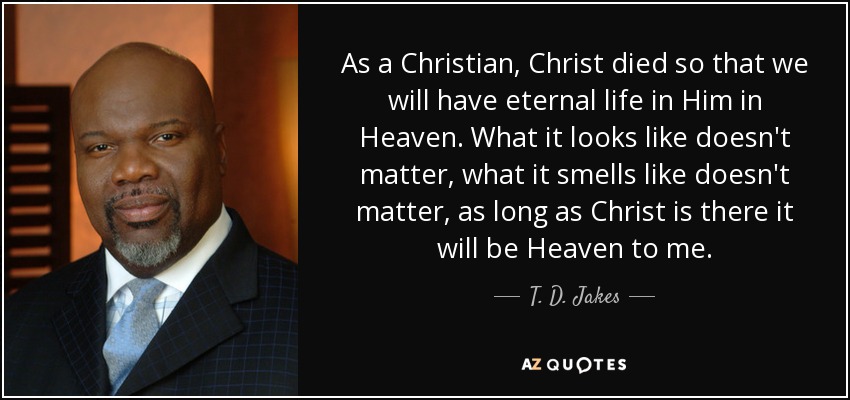 As a Christian, Christ died so that we will have eternal life in Him in Heaven. What it looks like doesn't matter, what it smells like doesn't matter, as long as Christ is there it will be Heaven to me. - T. D. Jakes