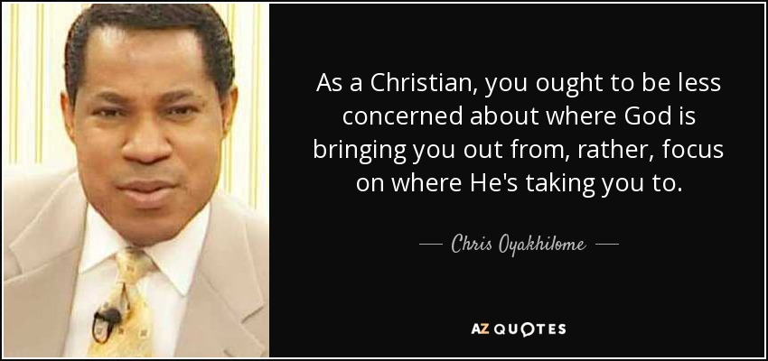 As a Christian, you ought to be less concerned about where God is bringing you out from, rather, focus on where He's taking you to. - Chris Oyakhilome