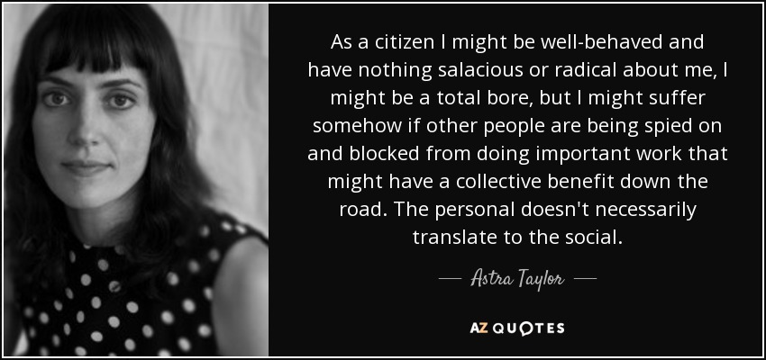 As a citizen I might be well-behaved and have nothing salacious or radical about me, I might be a total bore, but I might suffer somehow if other people are being spied on and blocked from doing important work that might have a collective benefit down the road. The personal doesn't necessarily translate to the social. - Astra Taylor