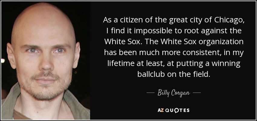 As a citizen of the great city of Chicago, I find it impossible to root against the White Sox. The White Sox organization has been much more consistent, in my lifetime at least, at putting a winning ballclub on the field. - Billy Corgan