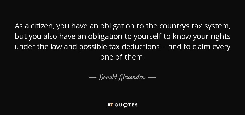 As a citizen, you have an obligation to the countrys tax system, but you also have an obligation to yourself to know your rights under the law and possible tax deductions -- and to claim every one of them. - Donald Alexander