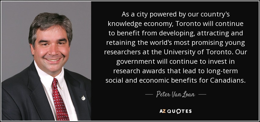 As a city powered by our country's knowledge economy, Toronto will continue to benefit from developing, attracting and retaining the world's most promising young researchers at the University of Toronto. Our government will continue to invest in research awards that lead to long-term social and economic benefits for Canadians. - Peter Van Loan