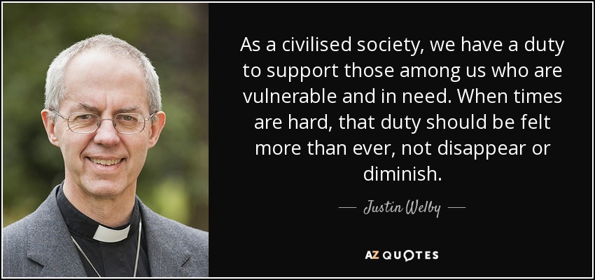 As a civilised society, we have a duty to support those among us who are vulnerable and in need. When times are hard, that duty should be felt more than ever, not disappear or diminish. - Justin Welby