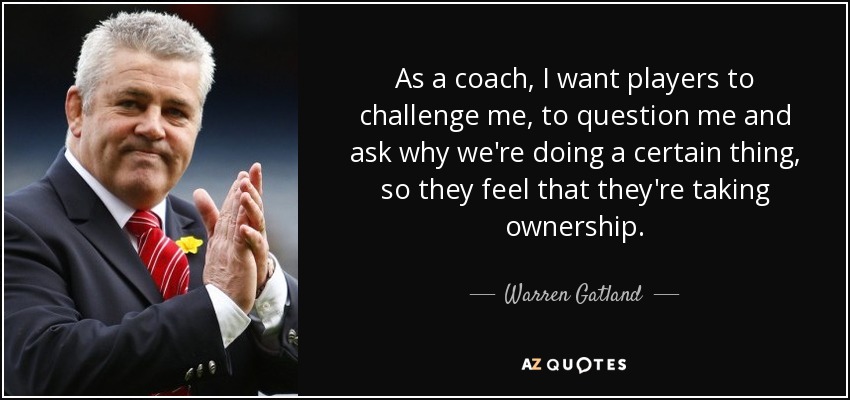 As a coach, I want players to challenge me, to question me and ask why we're doing a certain thing, so they feel that they're taking ownership. - Warren Gatland
