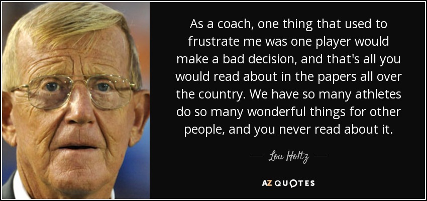 As a coach, one thing that used to frustrate me was one player would make a bad decision, and that's all you would read about in the papers all over the country. We have so many athletes do so many wonderful things for other people, and you never read about it. - Lou Holtz