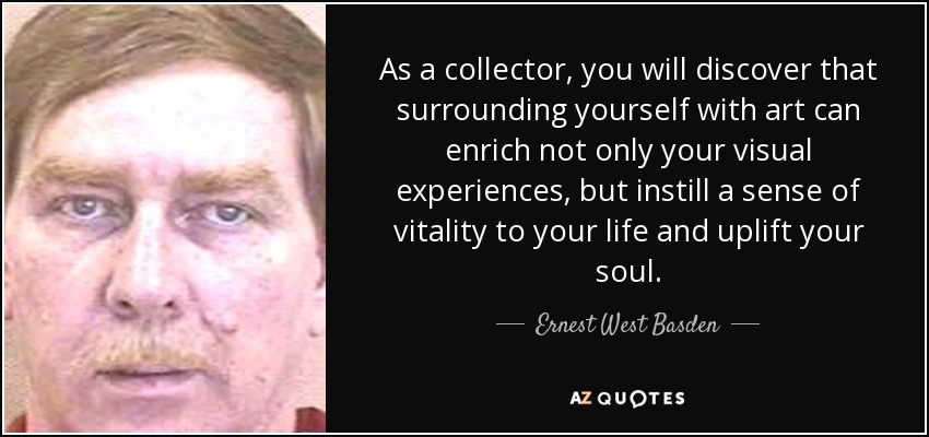As a collector, you will discover that surrounding yourself with art can enrich not only your visual experiences, but instill a sense of vitality to your life and uplift your soul. - Ernest West Basden