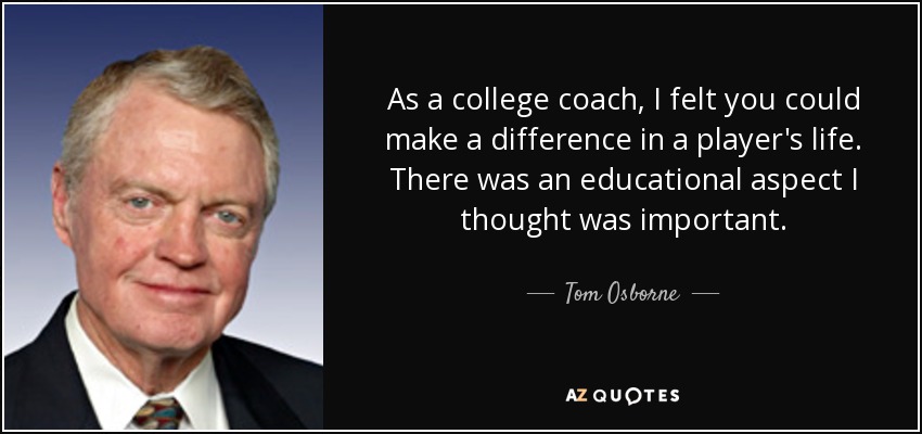 As a college coach, I felt you could make a difference in a player's life. There was an educational aspect I thought was important. - Tom Osborne