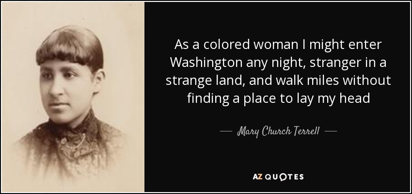 As a colored woman I might enter Washington any night, stranger in a strange land, and walk miles without finding a place to lay my head - Mary Church Terrell