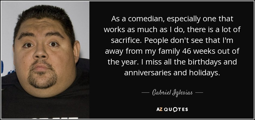 As a comedian, especially one that works as much as I do, there is a lot of sacrifice. People don't see that I'm away from my family 46 weeks out of the year. I miss all the birthdays and anniversaries and holidays. - Gabriel Iglesias