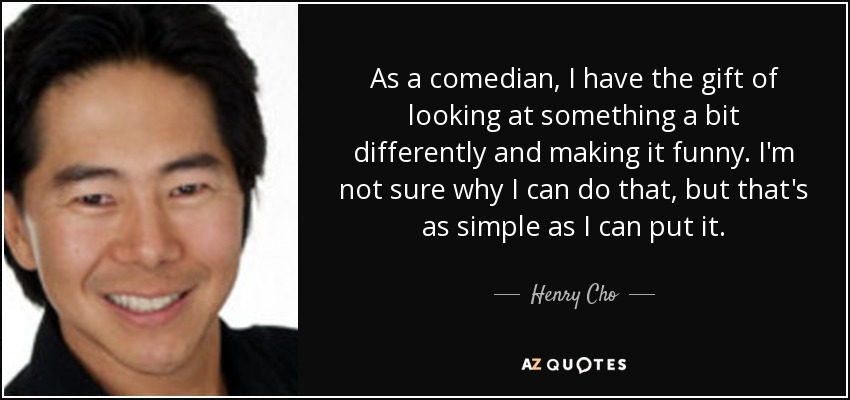 As a comedian, I have the gift of looking at something a bit differently and making it funny. I'm not sure why I can do that, but that's as simple as I can put it. - Henry Cho