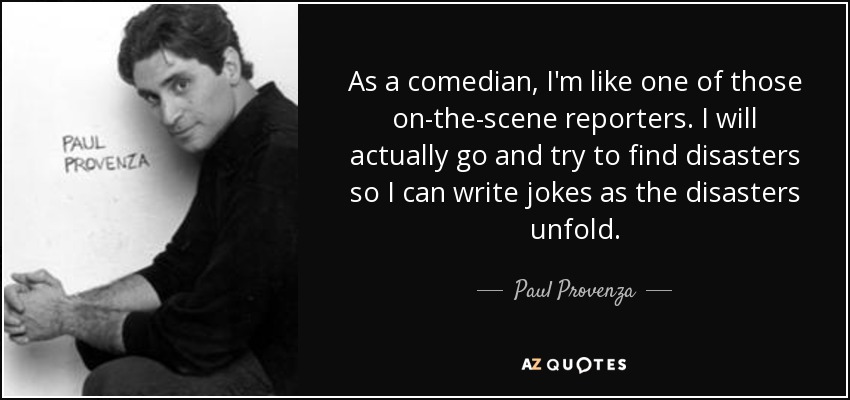 As a comedian, I'm like one of those on-the-scene reporters. I will actually go and try to find disasters so I can write jokes as the disasters unfold. - Paul Provenza