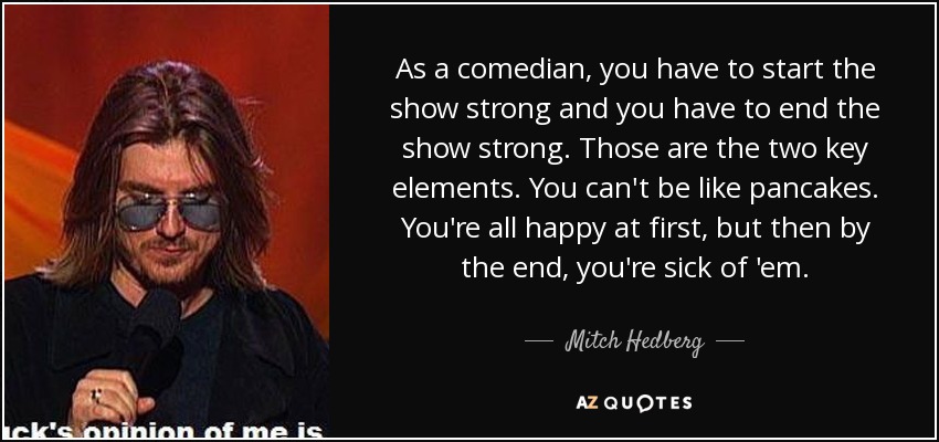 As a comedian, you have to start the show strong and you have to end the show strong. Those are the two key elements. You can't be like pancakes. You're all happy at first, but then by the end, you're sick of 'em. - Mitch Hedberg