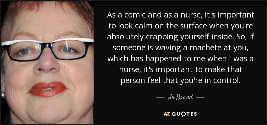 As a comic and as a nurse, it's important to look calm on the surface when you're absolutely crapping yourself inside. So, if someone is waving a machete at you, which has happened to me when I was a nurse, it's important to make that person feel that you're in control. - Jo Brand