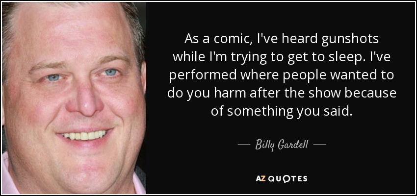 As a comic, I've heard gunshots while I'm trying to get to sleep. I've performed where people wanted to do you harm after the show because of something you said. - Billy Gardell