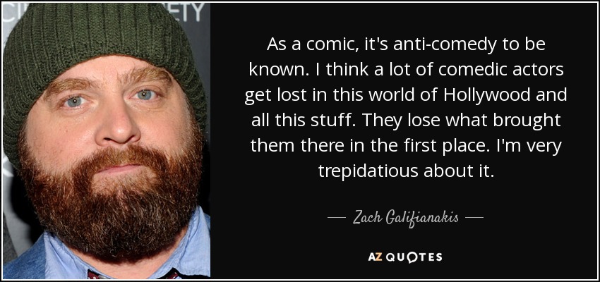 As a comic, it's anti-comedy to be known. I think a lot of comedic actors get lost in this world of Hollywood and all this stuff. They lose what brought them there in the first place. I'm very trepidatious about it. - Zach Galifianakis