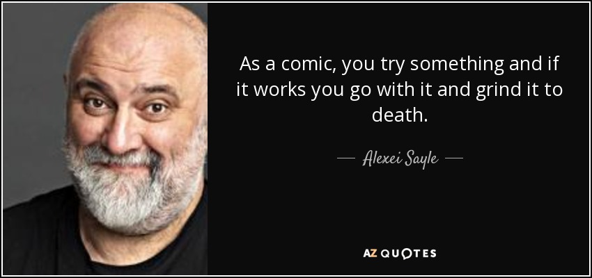 As a comic, you try something and if it works you go with it and grind it to death. - Alexei Sayle