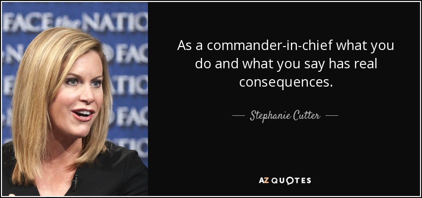 As a commander-in-chief what you do and what you say has real consequences. - Stephanie Cutter