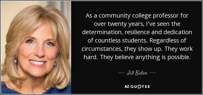 As a community college professor for over twenty years, I've seen the determination, resilience and dedication of countless students. Regardless of circumstances, they show up. They work hard. They believe anything is possible. - Jill Biden