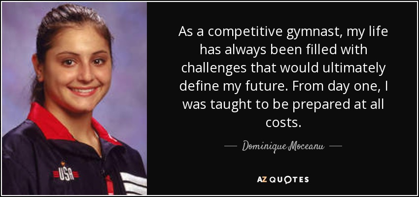 As a competitive gymnast, my life has always been filled with challenges that would ultimately define my future. From day one, I was taught to be prepared at all costs. - Dominique Moceanu