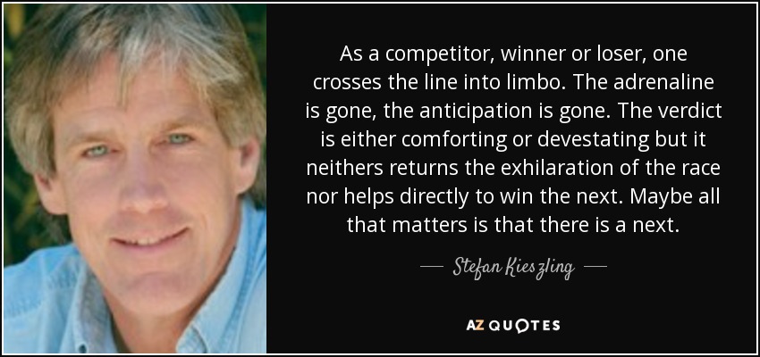 As a competitor, winner or loser, one crosses the line into limbo. The adrenaline is gone, the anticipation is gone. The verdict is either comforting or devestating but it neithers returns the exhilaration of the race nor helps directly to win the next. Maybe all that matters is that there is a next. - Stefan Kieszling