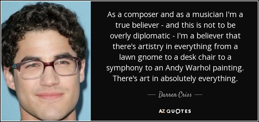 As a composer and as a musician I'm a true believer - and this is not to be overly diplomatic - I'm a believer that there's artistry in everything from a lawn gnome to a desk chair to a symphony to an Andy Warhol painting. There's art in absolutely everything. - Darren Criss