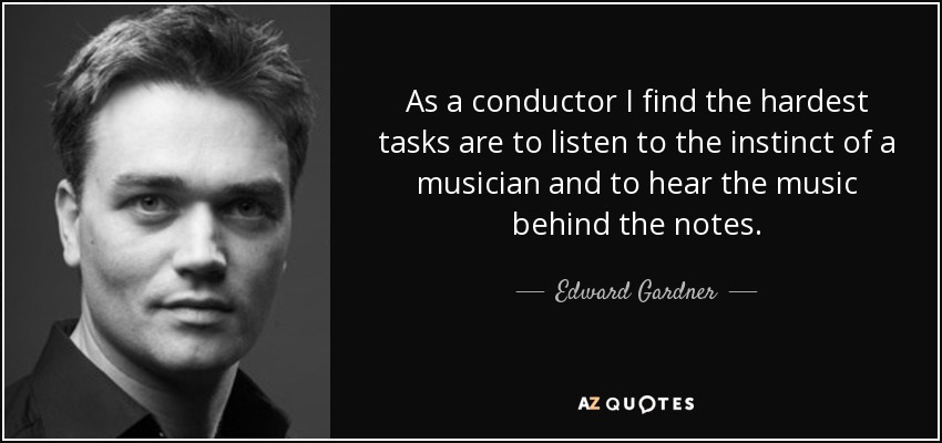 As a conductor I find the hardest tasks are to listen to the instinct of a musician and to hear the music behind the notes. - Edward Gardner