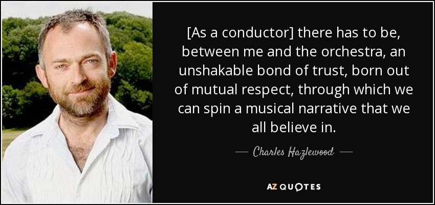 [As a conductor] there has to be, between me and the orchestra, an unshakable bond of trust, born out of mutual respect, through which we can spin a musical narrative that we all believe in. - Charles Hazlewood