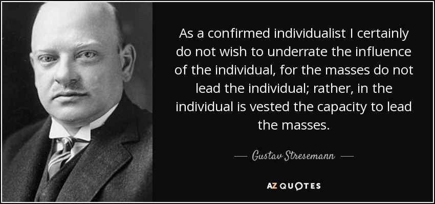 As a confirmed individualist I certainly do not wish to underrate the influence of the individual, for the masses do not lead the individual; rather, in the individual is vested the capacity to lead the masses. - Gustav Stresemann