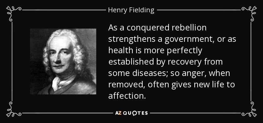 As a conquered rebellion strengthens a government, or as health is more perfectly established by recovery from some diseases; so anger, when removed, often gives new life to affection. - Henry Fielding
