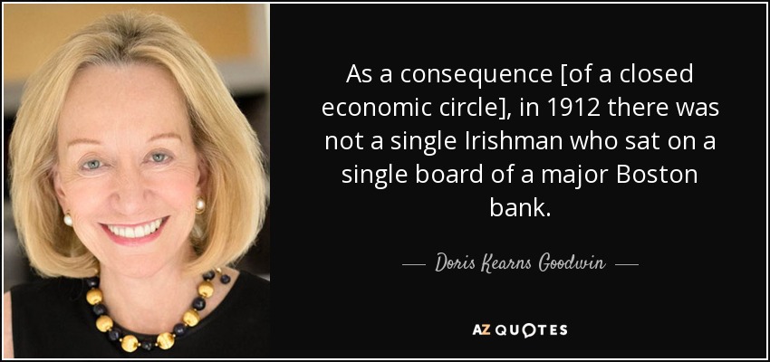 As a consequence [of a closed economic circle], in 1912 there was not a single Irishman who sat on a single board of a major Boston bank. - Doris Kearns Goodwin