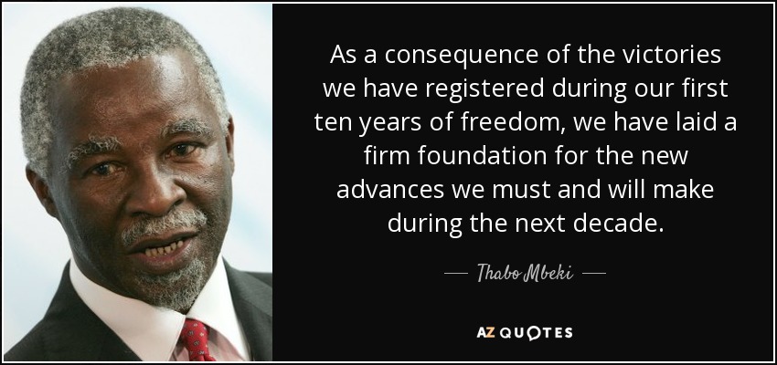 As a consequence of the victories we have registered during our first ten years of freedom, we have laid a firm foundation for the new advances we must and will make during the next decade. - Thabo Mbeki