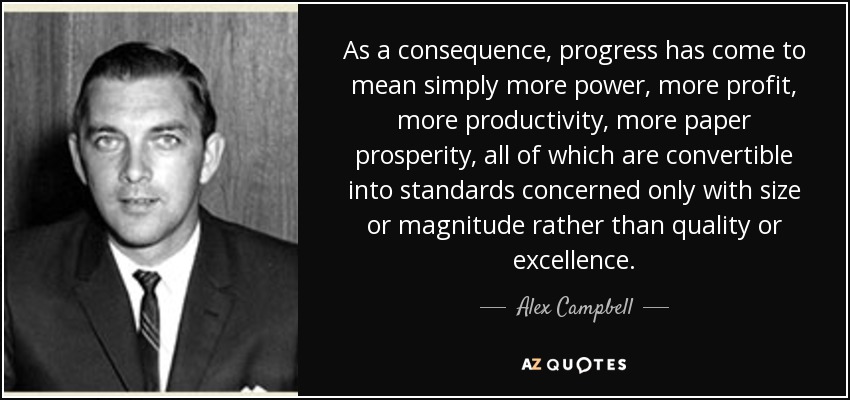 As a consequence, progress has come to mean simply more power, more profit, more productivity, more paper prosperity, all of which are convertible into standards concerned only with size or magnitude rather than quality or excellence. - Alex Campbell