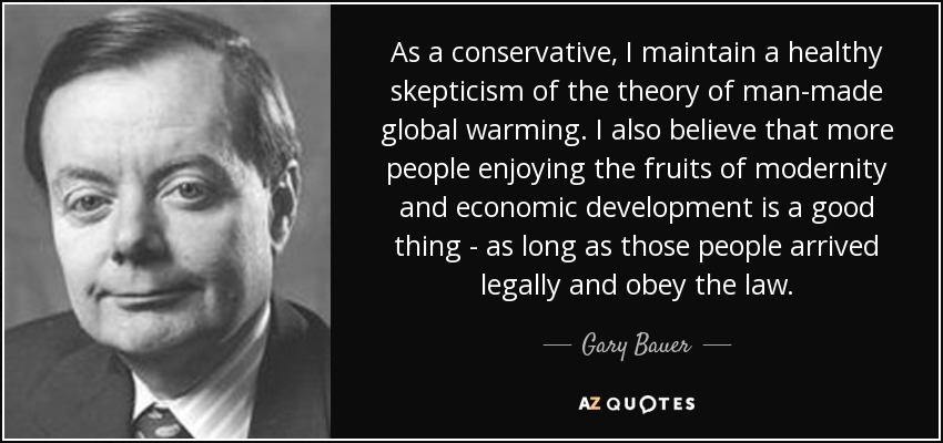 As a conservative, I maintain a healthy skepticism of the theory of man-made global warming. I also believe that more people enjoying the fruits of modernity and economic development is a good thing - as long as those people arrived legally and obey the law. - Gary Bauer