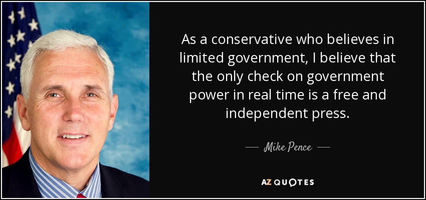 As a conservative who believes in limited government, I believe that the only check on government power in real time is a free and independent press. - Mike Pence