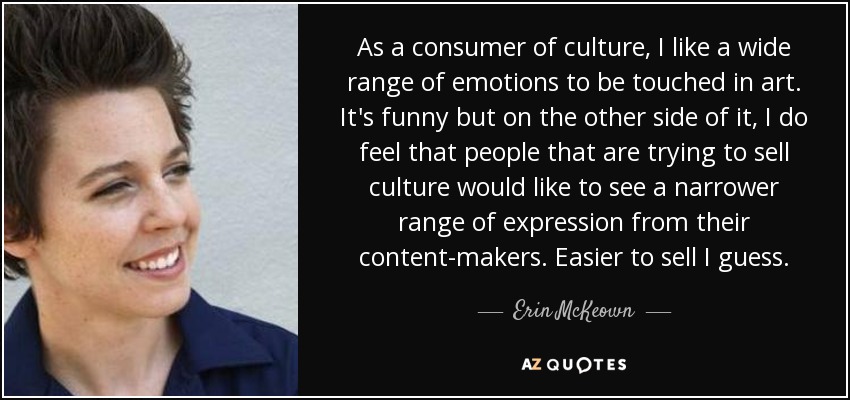 As a consumer of culture, I like a wide range of emotions to be touched in art. It's funny but on the other side of it, I do feel that people that are trying to sell culture would like to see a narrower range of expression from their content-makers. Easier to sell I guess. - Erin McKeown